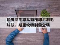 IM电竞下载-包含印度羽毛球队碾压印尼羽毛球队，斯里坎特制霸全场的词条